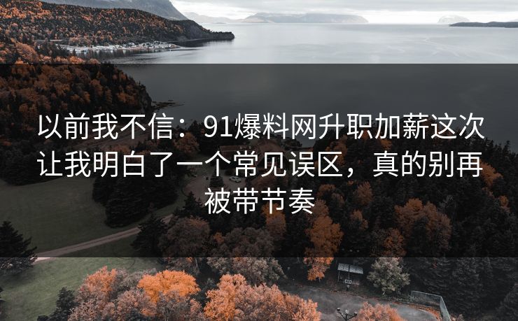 以前我不信：91爆料网升职加薪这次让我明白了一个常见误区，真的别再被带节奏