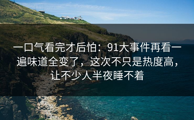 一口气看完才后怕:91大事件再看一遍味道全变了,这次不只是热度高,让不少人半夜睡不着 一口气看完才后怕:91大事件再看一遍味道全变了,这次不只是热度高,让不少人半夜睡不着